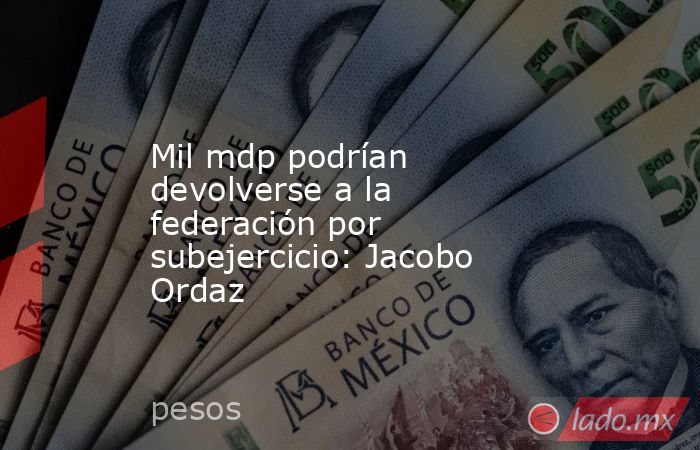 Mil mdp podrían devolverse a la federación por subejercicio: Jacobo Ordaz. Noticias en tiempo real