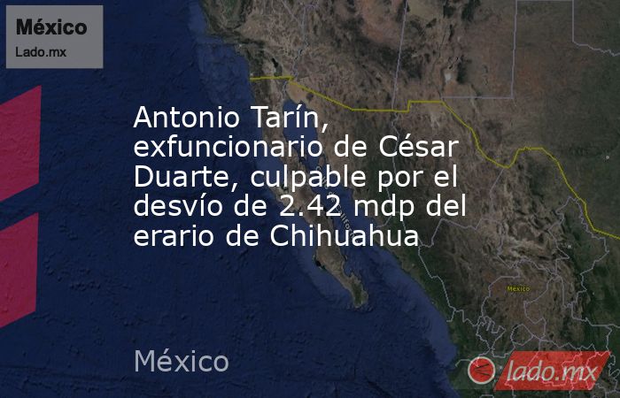 Antonio Tarín, exfuncionario de César Duarte, culpable por el desvío de 2.42 mdp del erario de Chihuahua. Noticias en tiempo real