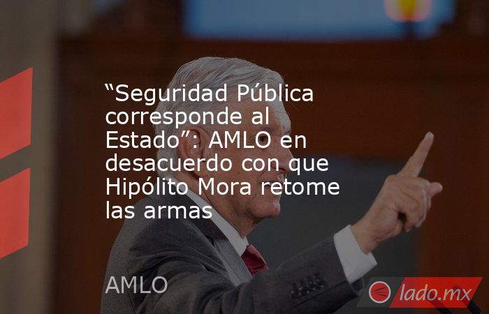 “Seguridad Pública corresponde al Estado”: AMLO en desacuerdo con que Hipólito Mora retome las armas. Noticias en tiempo real