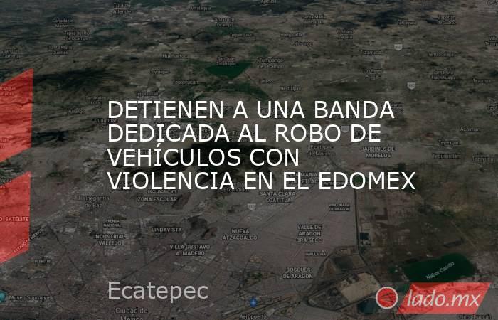 DETIENEN A UNA BANDA DEDICADA AL ROBO DE VEHÍCULOS CON VIOLENCIA EN EL EDOMEX. Noticias en tiempo real