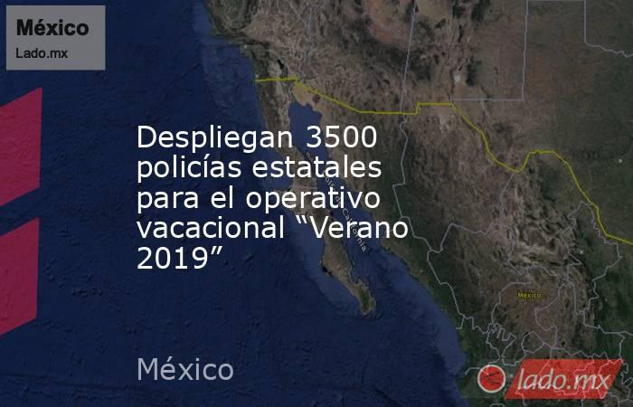 Despliegan 3500 policías estatales para el operativo vacacional “Verano 2019”. Noticias en tiempo real