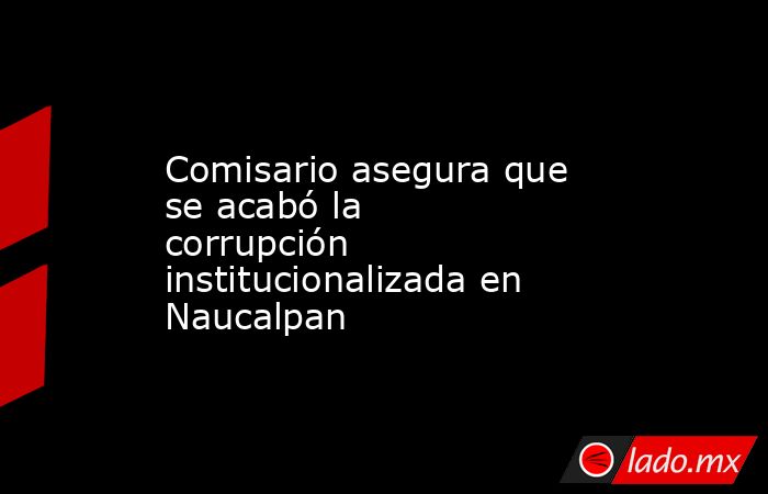 Comisario asegura que se acabó la corrupción institucionalizada en Naucalpan. Noticias en tiempo real