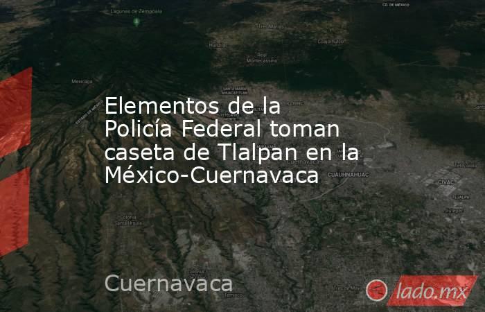 Elementos de la Policía Federal toman caseta de Tlalpan en la México-Cuernavaca. Noticias en tiempo real