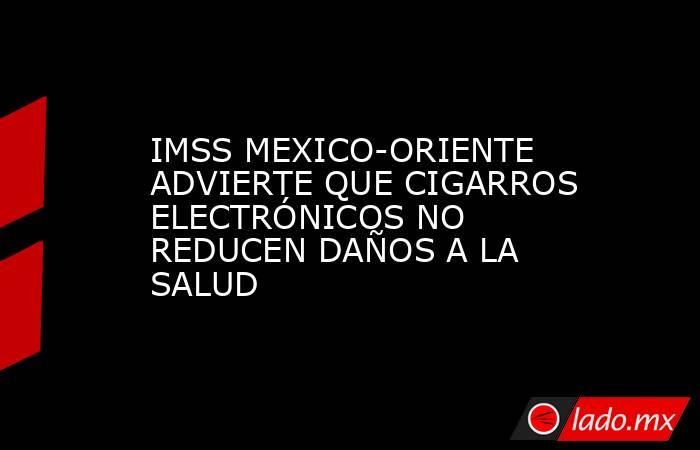 IMSS MEXICO-ORIENTE ADVIERTE QUE CIGARROS ELECTRÓNICOS NO REDUCEN DAÑOS A LA SALUD. Noticias en tiempo real