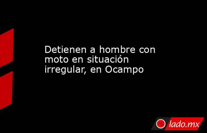 Detienen a hombre con moto en situación irregular, en Ocampo. Noticias en tiempo real