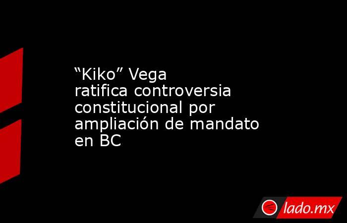 “Kiko” Vega ratifica controversia constitucional por ampliación de mandato en BC. Noticias en tiempo real