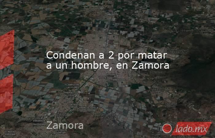 Condenan a 2 por matar a un hombre, en Zamora. Noticias en tiempo real