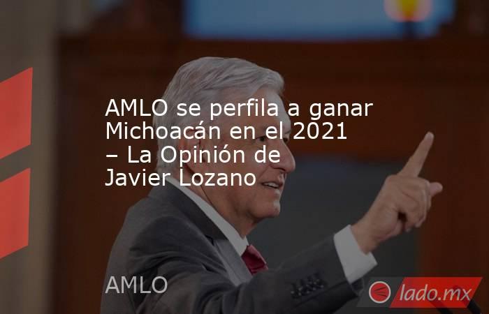 AMLO se perfila a ganar Michoacán en el 2021 – La Opinión de Javier Lozano. Noticias en tiempo real