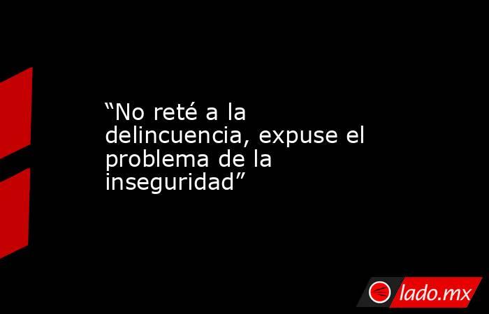 “No reté a la delincuencia, expuse el problema de la inseguridad”. Noticias en tiempo real