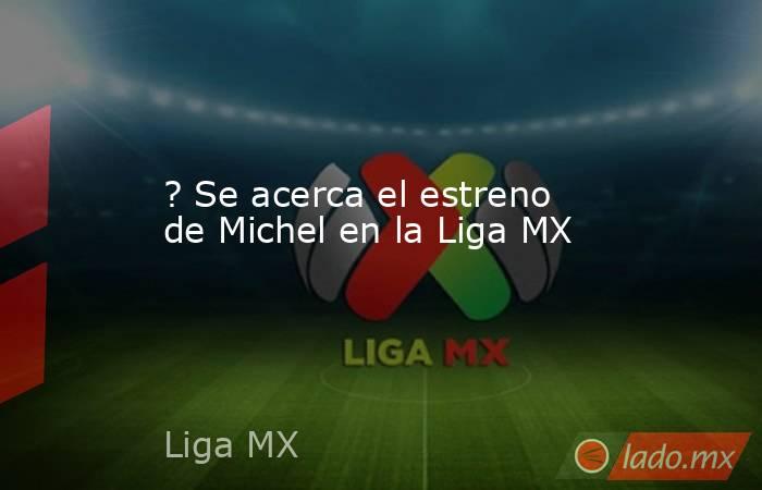 ? Se acerca el estreno de Michel en la Liga MX. Noticias en tiempo real