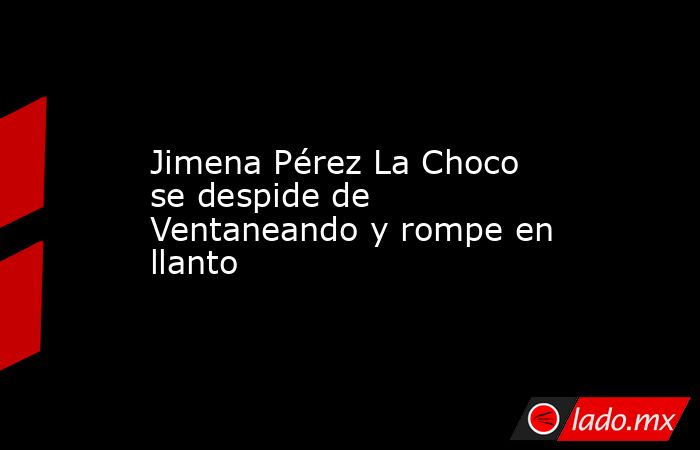 Jimena Pérez La Choco se despide de Ventaneando y rompe en llanto . Noticias en tiempo real