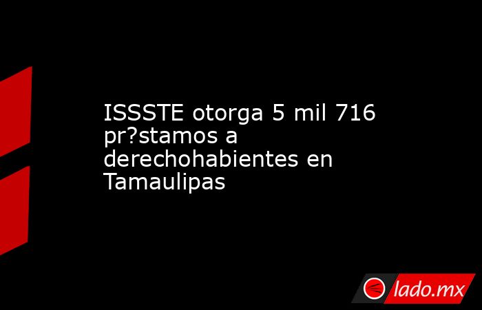 ISSSTE otorga 5 mil 716 pr?stamos a derechohabientes en Tamaulipas. Noticias en tiempo real