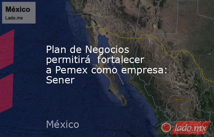Plan de Negocios permitirá  fortalecer a Pemex como empresa: Sener. Noticias en tiempo real