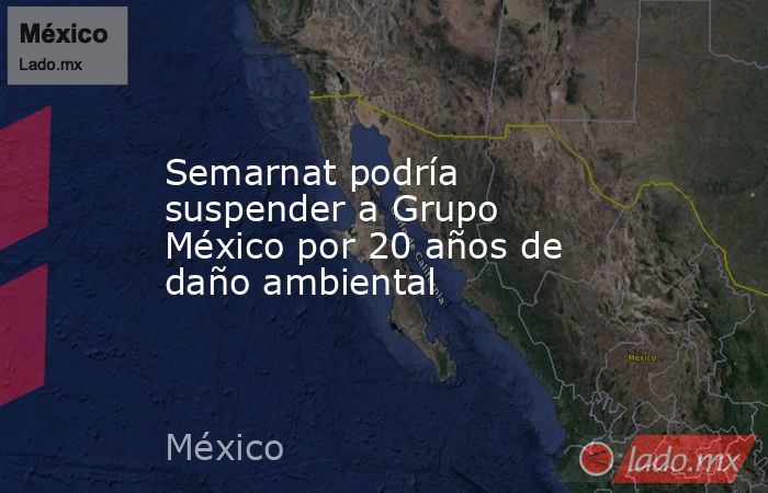 Semarnat podría suspender a Grupo México por 20 años de daño ambiental. Noticias en tiempo real