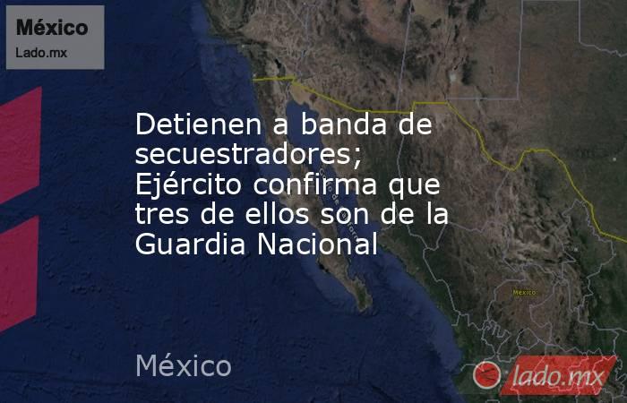 Detienen a banda de secuestradores; Ejército confirma que tres de ellos son de la Guardia Nacional. Noticias en tiempo real