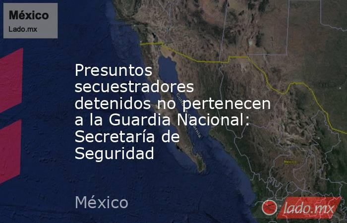 Presuntos secuestradores detenidos no pertenecen a la Guardia Nacional: Secretaría de Seguridad. Noticias en tiempo real