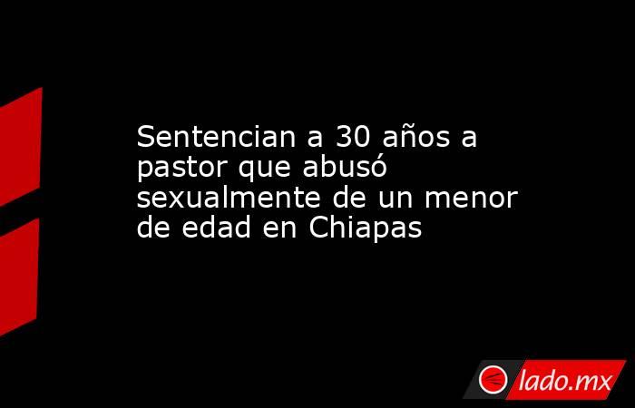 Sentencian a 30 años a pastor que abusó sexualmente de un menor de edad en Chiapas. Noticias en tiempo real