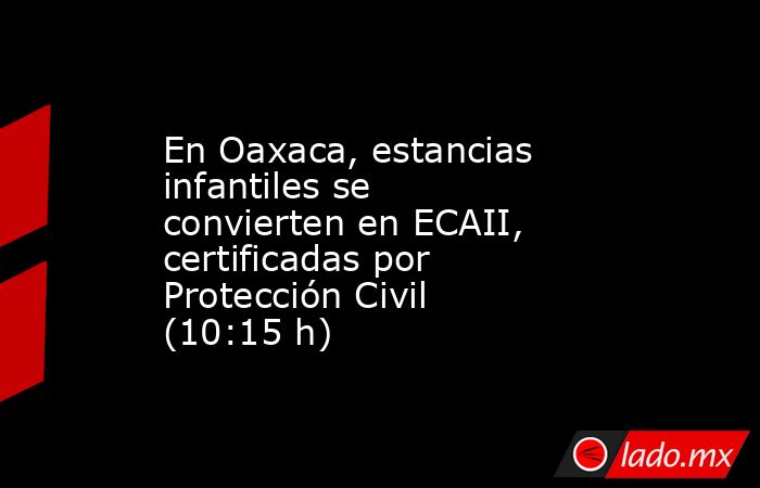 En Oaxaca, estancias infantiles se convierten en ECAII, certificadas por Protección Civil (10:15 h). Noticias en tiempo real