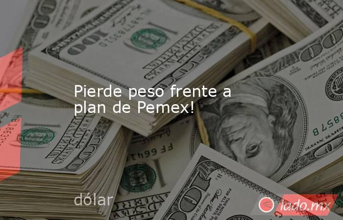 Pierde peso frente a plan de Pemex!. Noticias en tiempo real