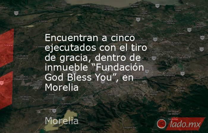 Encuentran a cinco ejecutados con el tiro de gracia, dentro de inmueble “Fundación God Bless You”, en Morelia. Noticias en tiempo real