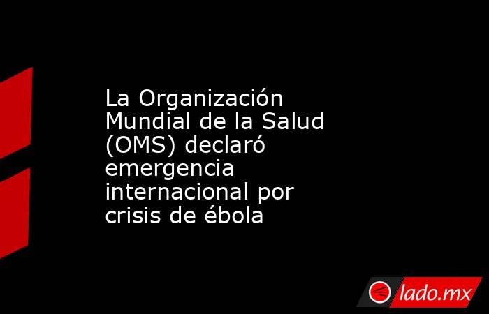 La Organización Mundial de la Salud (OMS) declaró emergencia internacional por crisis de ébola. Noticias en tiempo real