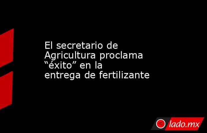 El secretario de Agricultura proclama “éxito” en la entrega de fertilizante. Noticias en tiempo real