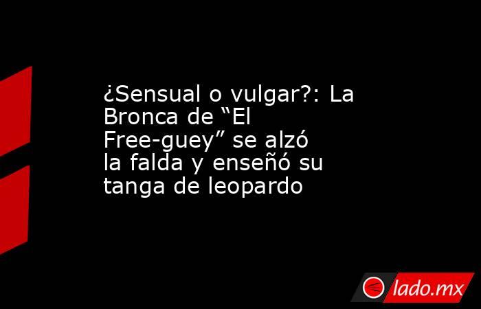 ¿Sensual o vulgar?: La Bronca de “El Free-guey” se alzó la falda y enseñó su tanga de leopardo. Noticias en tiempo real