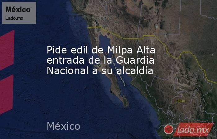 Pide edil de Milpa Alta entrada de la Guardia Nacional a su alcaldía. Noticias en tiempo real