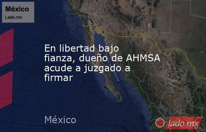 En libertad bajo fianza, dueño de AHMSA acude a juzgado a firmar. Noticias en tiempo real