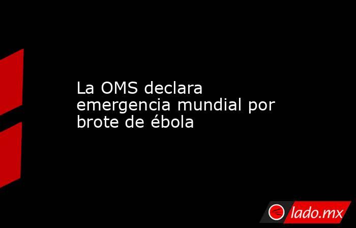 La OMS declara emergencia mundial por brote de ébola. Noticias en tiempo real