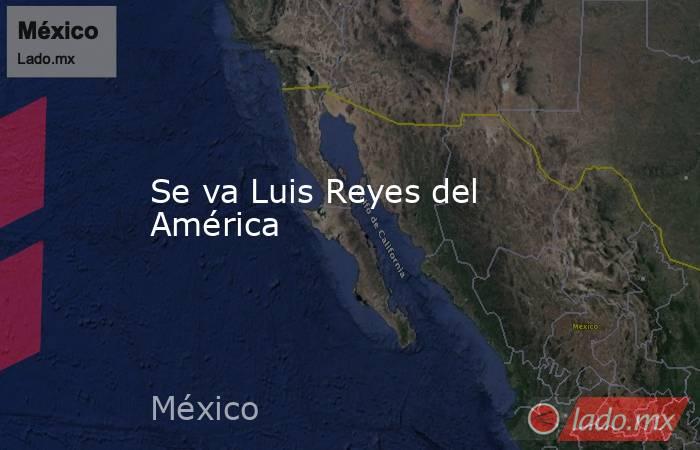Se va Luis Reyes del América. Noticias en tiempo real
