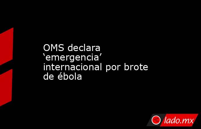 OMS declara ‘emergencia’ internacional por brote de ébola. Noticias en tiempo real