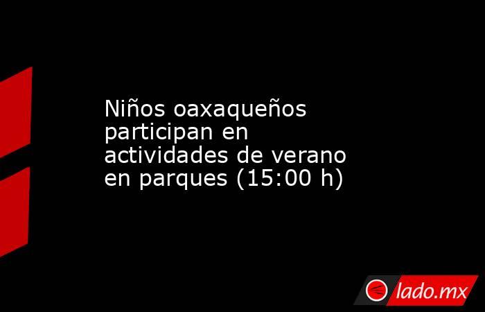 Niños oaxaqueños participan en actividades de verano en parques (15:00 h). Noticias en tiempo real