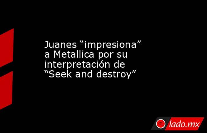 Juanes “impresiona” a Metallica por su interpretación de “Seek and destroy”. Noticias en tiempo real