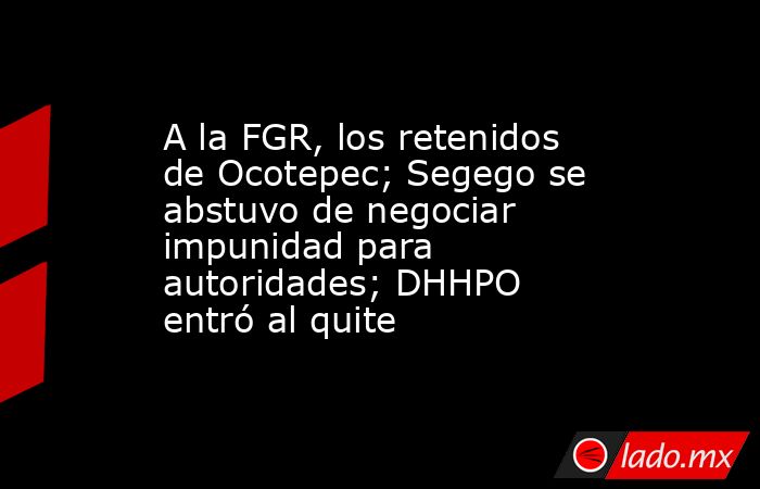 A la FGR, los retenidos de Ocotepec; Segego se abstuvo de negociar impunidad para autoridades; DHHPO entró al quite. Noticias en tiempo real