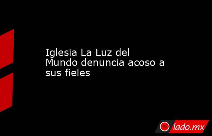 Iglesia La Luz del Mundo denuncia acoso a sus fieles . Noticias en tiempo real