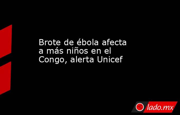 Brote de ébola afecta a más niños en el Congo, alerta Unicef. Noticias en tiempo real