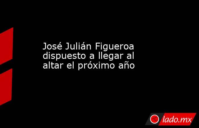 José Julián Figueroa dispuesto a llegar al altar el próximo año. Noticias en tiempo real