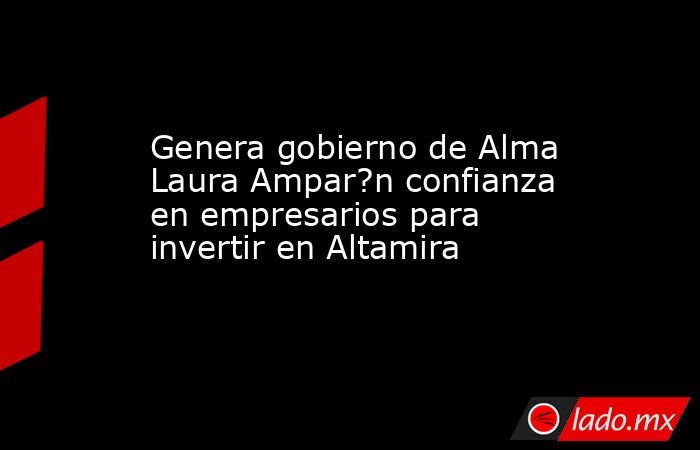 Genera gobierno de Alma Laura Ampar?n confianza en empresarios para invertir en Altamira. Noticias en tiempo real