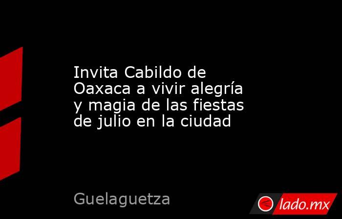 Invita Cabildo de Oaxaca a vivir alegría y magia de las fiestas de julio en la ciudad. Noticias en tiempo real