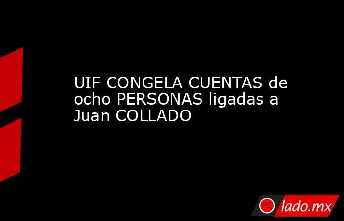 UIF CONGELA CUENTAS de ocho PERSONAS ligadas a Juan COLLADO. Noticias en tiempo real