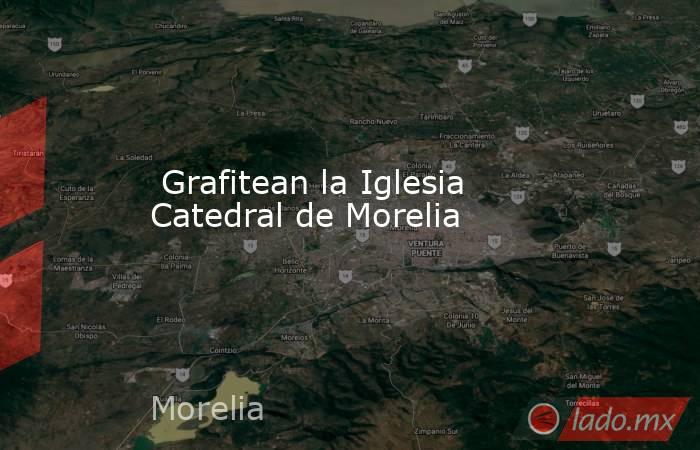  Grafitean la Iglesia Catedral de Morelia. Noticias en tiempo real