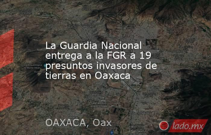 La Guardia Nacional entrega a la FGR a 19 presuntos invasores de tierras en Oaxaca. Noticias en tiempo real