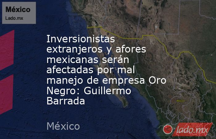 Inversionistas extranjeros y afores mexicanas serán afectadas por mal manejo de empresa Oro Negro: Guillermo Barrada. Noticias en tiempo real