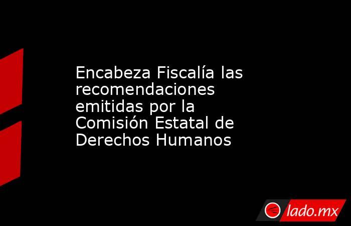 Encabeza Fiscalía las recomendaciones emitidas por la Comisión Estatal de Derechos Humanos. Noticias en tiempo real