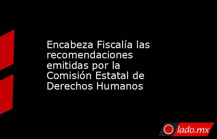 Encabeza Fiscalía las recomendaciones emitidas por la Comisión Estatal de Derechos Humanos. Noticias en tiempo real