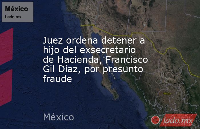 Juez ordena detener a hijo del exsecretario de Hacienda, Francisco Gil Díaz, por presunto fraude. Noticias en tiempo real