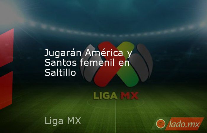 Jugarán América y Santos femenil en Saltillo. Noticias en tiempo real
