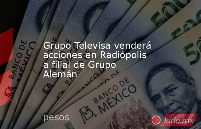 Grupo Televisa venderá acciones en Radiópolis a filial de Grupo Alemán. Noticias en tiempo real