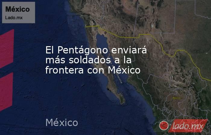 El Pentágono enviará más soldados a la frontera con México. Noticias en tiempo real
